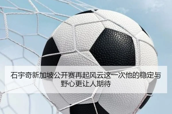 石宇奇新加坡公开赛再起风云这一次他的稳定与野心更让人期待